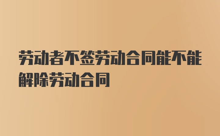 劳动者不签劳动合同能不能解除劳动合同