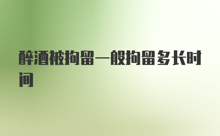 醉酒被拘留一般拘留多长时间