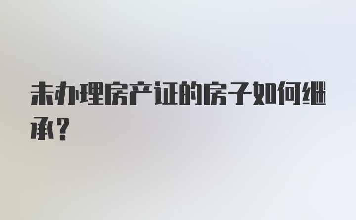 未办理房产证的房子如何继承？