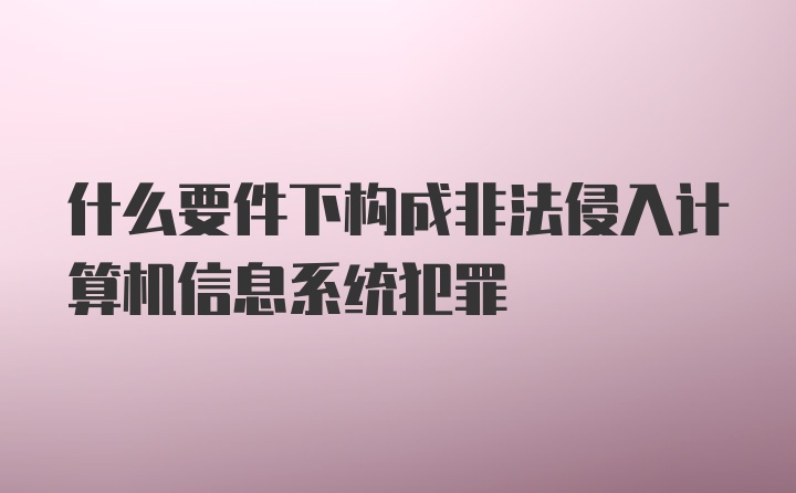 什么要件下构成非法侵入计算机信息系统犯罪