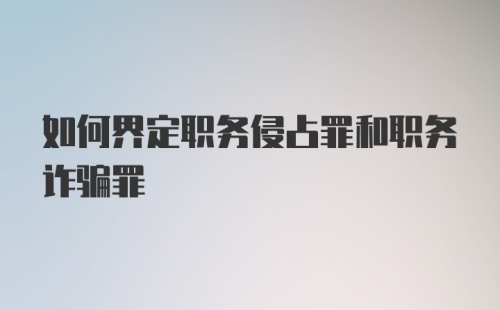 如何界定职务侵占罪和职务诈骗罪