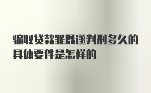 骗取贷款罪既遂判刑多久的具体要件是怎样的