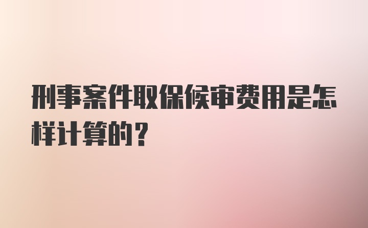 刑事案件取保候审费用是怎样计算的？