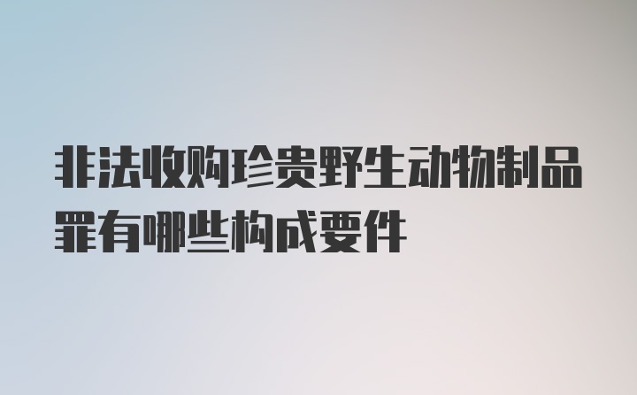 非法收购珍贵野生动物制品罪有哪些构成要件