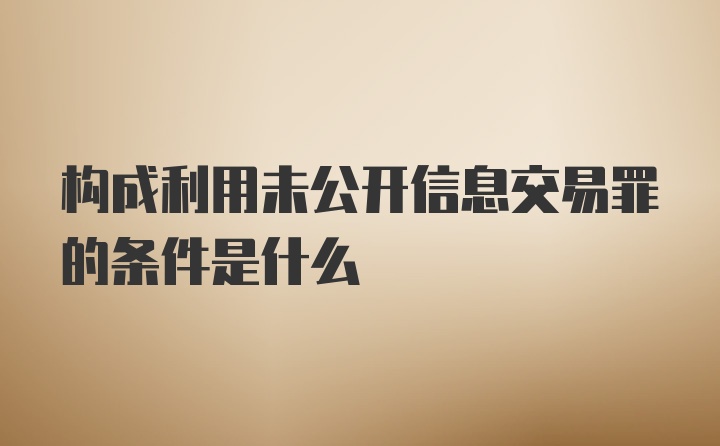 构成利用未公开信息交易罪的条件是什么