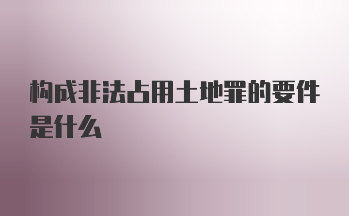 构成非法占用土地罪的要件是什么