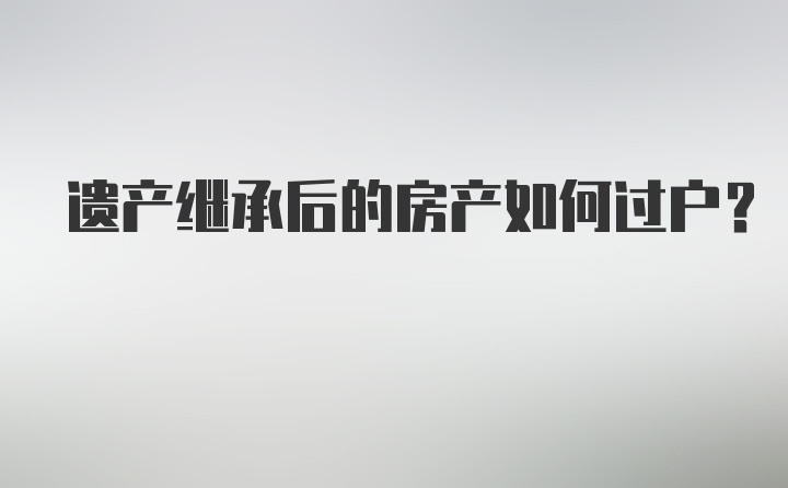 遗产继承后的房产如何过户？