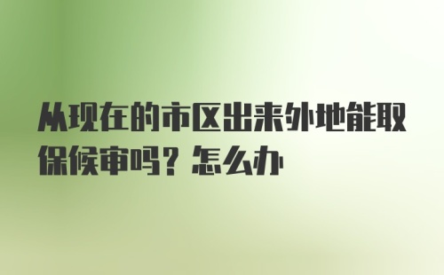 从现在的市区出来外地能取保候审吗？怎么办