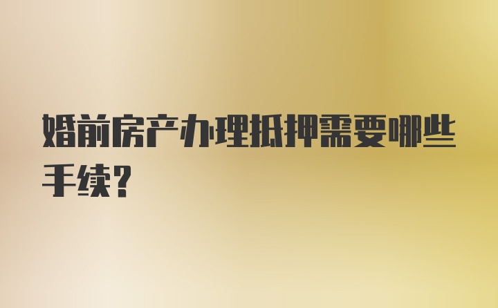 婚前房产办理抵押需要哪些手续?