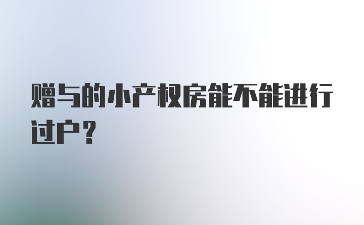 赠与的小产权房能不能进行过户？