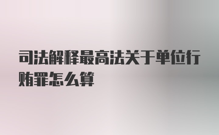 司法解释最高法关于单位行贿罪怎么算