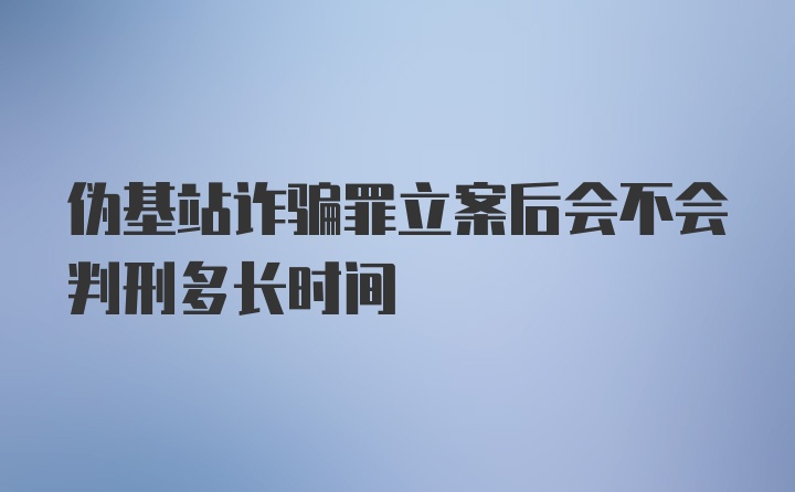 伪基站诈骗罪立案后会不会判刑多长时间