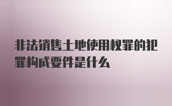 非法销售土地使用权罪的犯罪构成要件是什么