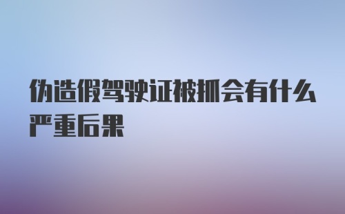 伪造假驾驶证被抓会有什么严重后果