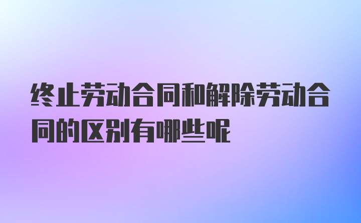 终止劳动合同和解除劳动合同的区别有哪些呢