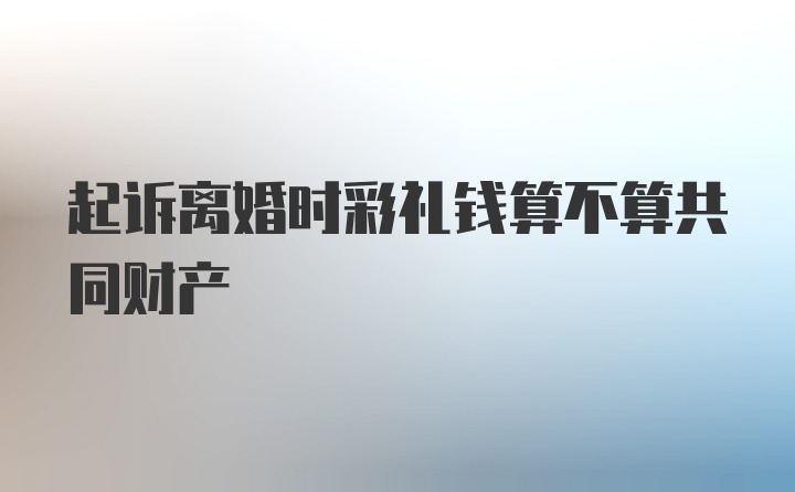 起诉离婚时彩礼钱算不算共同财产