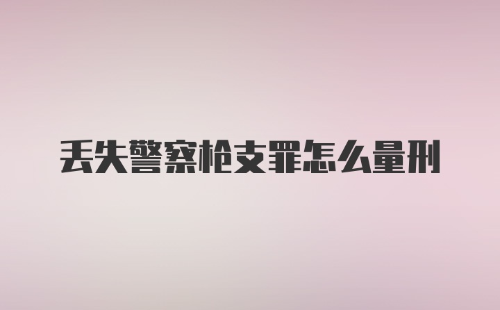 丢失警察枪支罪怎么量刑