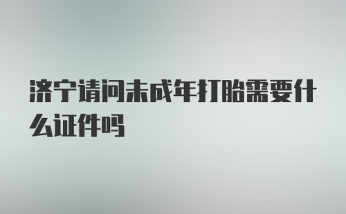 济宁请问未成年打胎需要什么证件吗