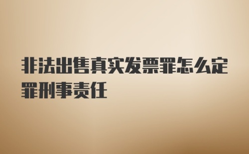 非法出售真实发票罪怎么定罪刑事责任