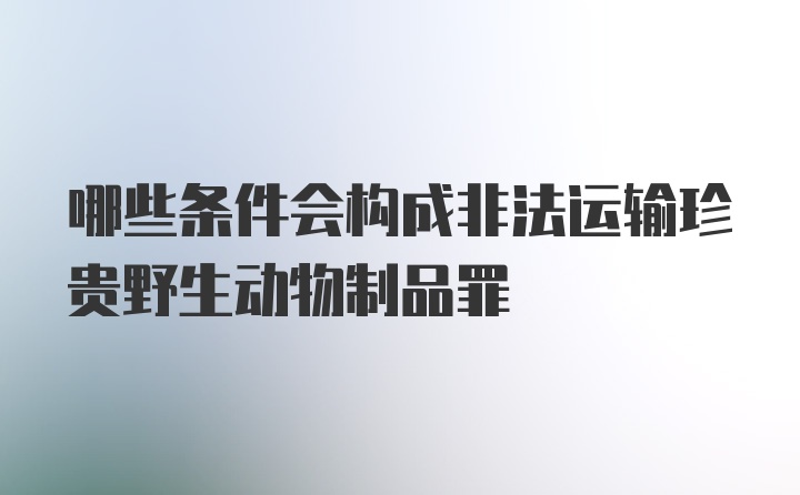 哪些条件会构成非法运输珍贵野生动物制品罪