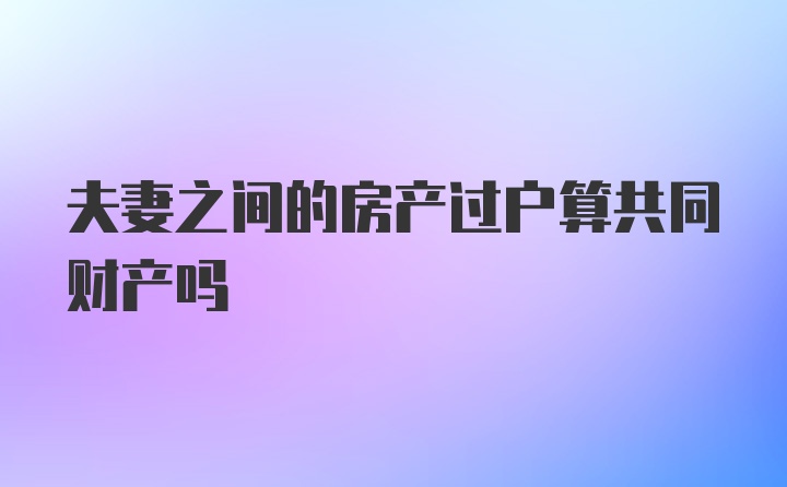 夫妻之间的房产过户算共同财产吗