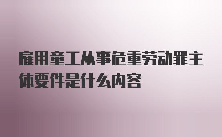 雇用童工从事危重劳动罪主体要件是什么内容