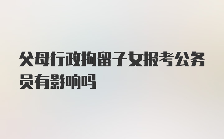 父母行政拘留子女报考公务员有影响吗