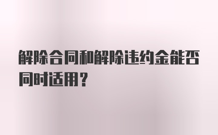 解除合同和解除违约金能否同时适用?