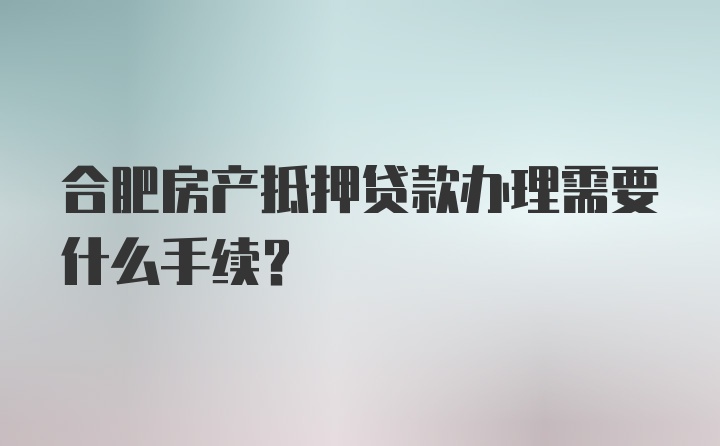 合肥房产抵押贷款办理需要什么手续？