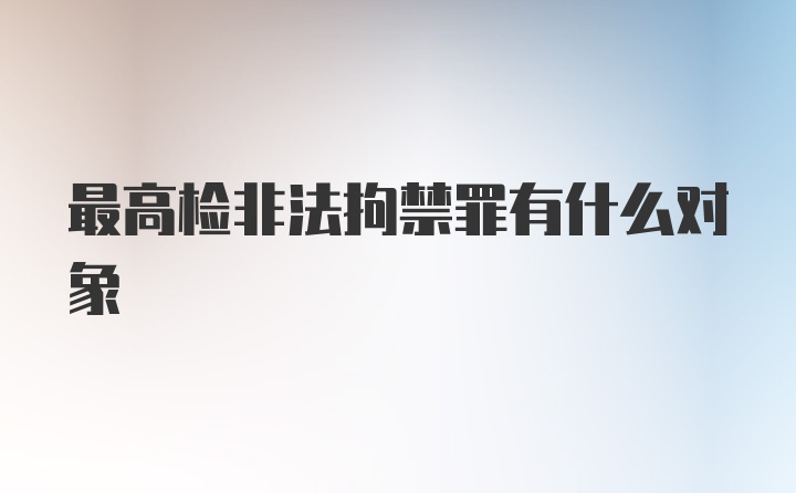 最高检非法拘禁罪有什么对象