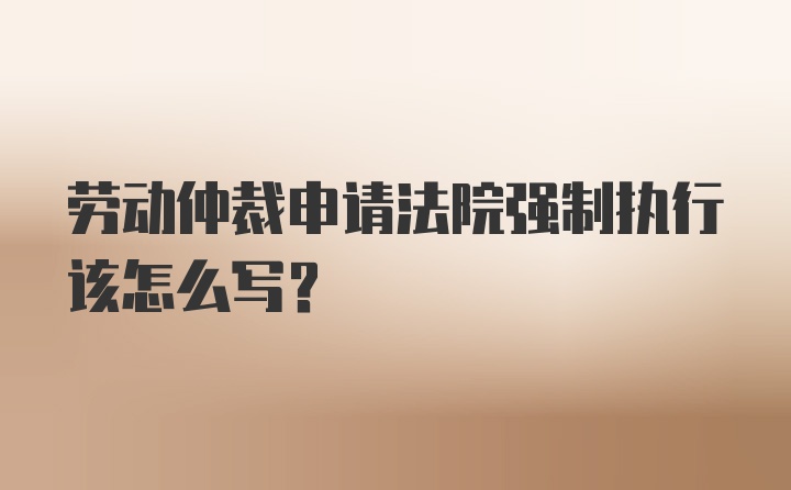 劳动仲裁申请法院强制执行该怎么写？