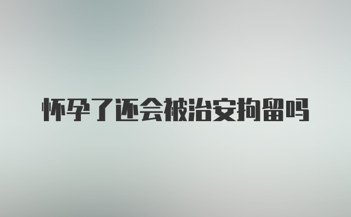 怀孕了还会被治安拘留吗