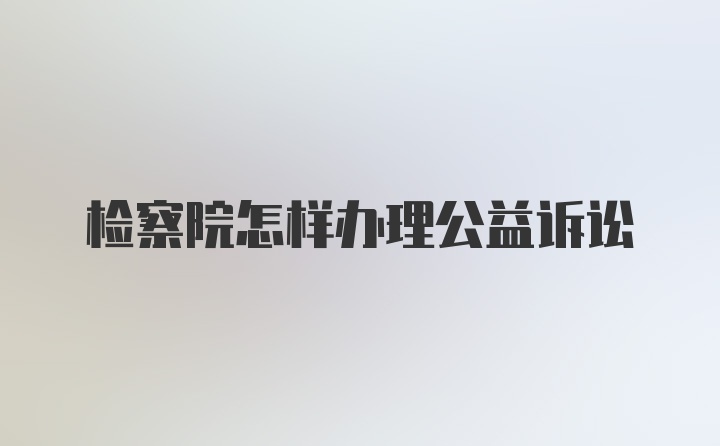 检察院怎样办理公益诉讼