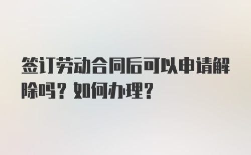 签订劳动合同后可以申请解除吗？如何办理？