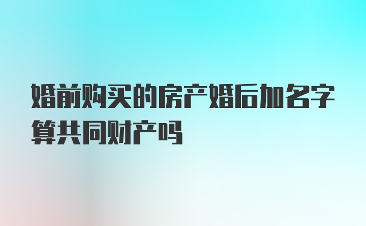 婚前购买的房产婚后加名字算共同财产吗