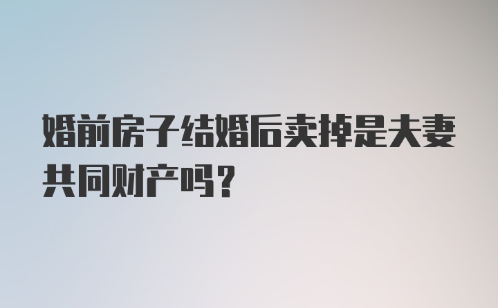 婚前房子结婚后卖掉是夫妻共同财产吗？