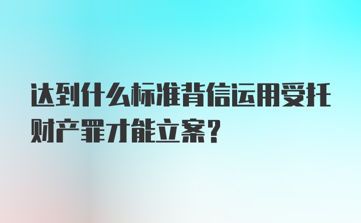 达到什么标准背信运用受托财产罪才能立案？