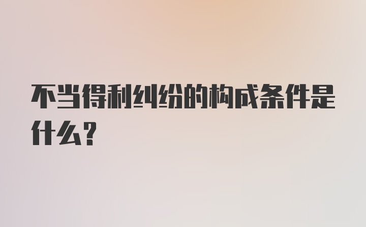 不当得利纠纷的构成条件是什么?