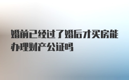 婚前已经过了婚后才买房能办理财产公证吗