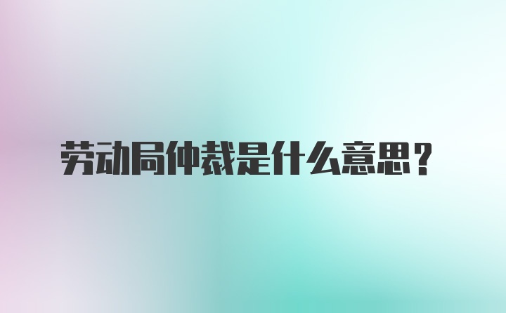 劳动局仲裁是什么意思?