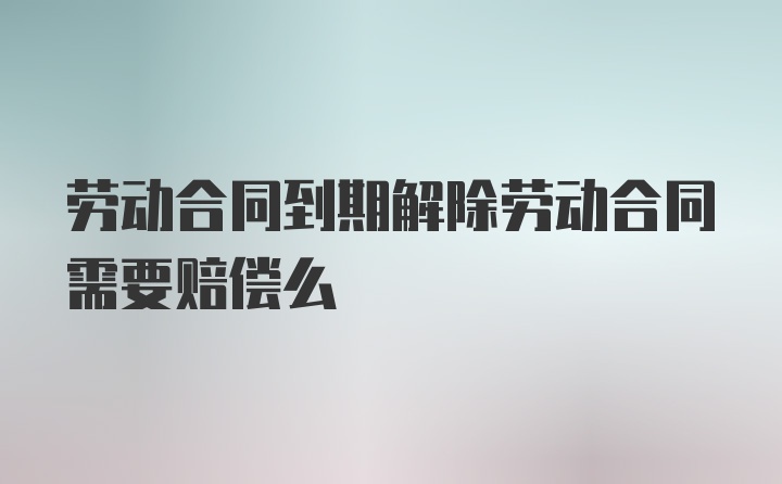 劳动合同到期解除劳动合同需要赔偿么