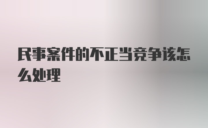 民事案件的不正当竞争该怎么处理