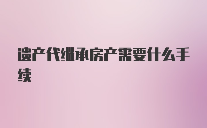 遗产代继承房产需要什么手续