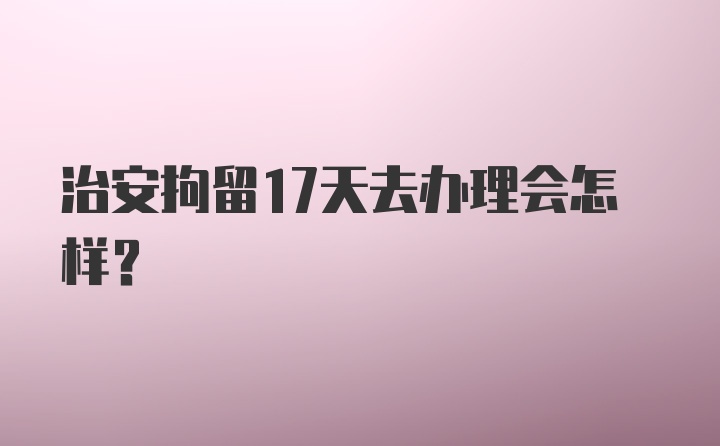 治安拘留17天去办理会怎样？