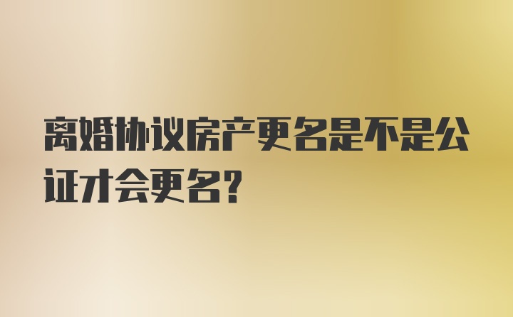 离婚协议房产更名是不是公证才会更名？