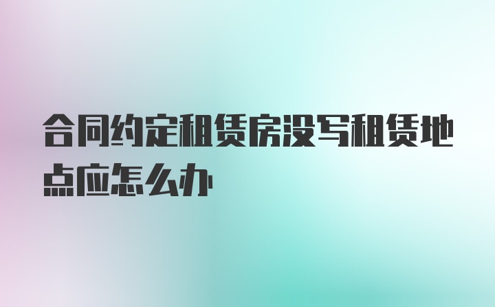 合同约定租赁房没写租赁地点应怎么办