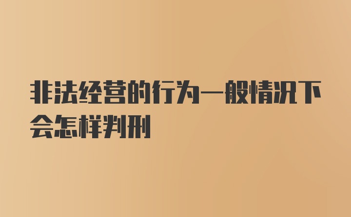 非法经营的行为一般情况下会怎样判刑