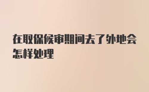 在取保候审期间去了外地会怎样处理