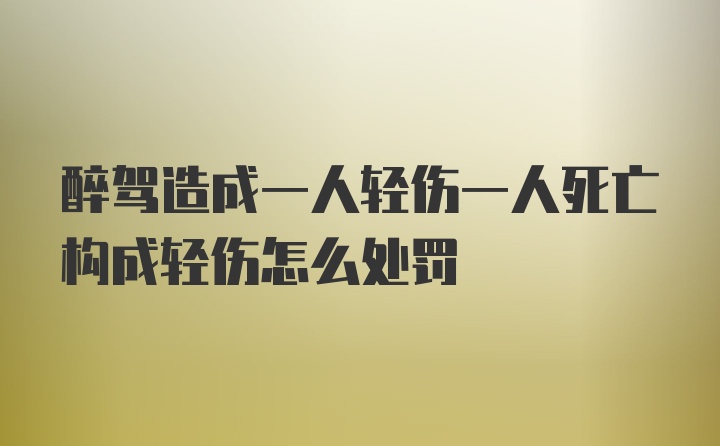 醉驾造成一人轻伤一人死亡构成轻伤怎么处罚