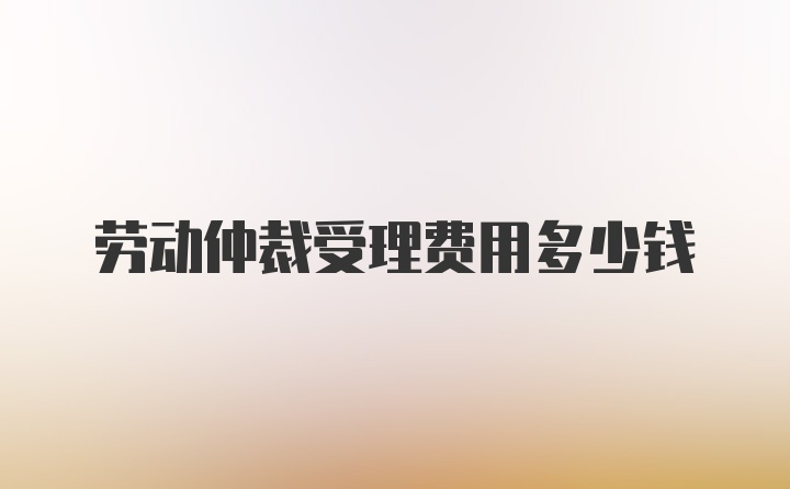 劳动仲裁受理费用多少钱